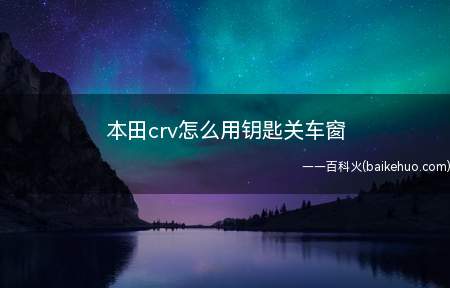 本田crv怎么用钥匙关车窗（2021款本田CRV(询底价|查参配)）