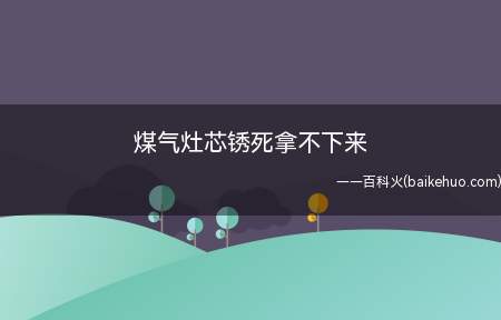 煤气灶芯锈死拿不下来(煤气灶芯锈死拿不下来怎么办)
