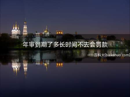 年审到期了多长时间不去会罚款(年审到期了超过一年不去会罚款)