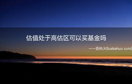 估值处于高估区可以买基金吗(估值处于高估区可以买基金)