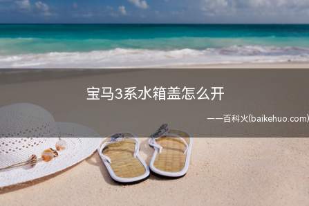 宝马3系水箱盖怎么开(宝马3系水箱盖的直接拧开即可加注防冻液)