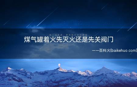 煤气罐着火先灭火还是先关阀门(煤气罐着火先灭火还是先关闭阀门)