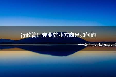 行政管理专业就业方向是如何的(行政管理专业就业方向是如何)