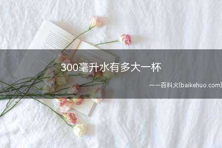 300毫升水有多大一杯(300毫升的水大约相当于是普通矿泉水瓶的一半左右)
