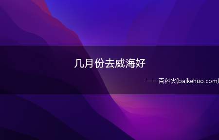 几月份去威海好（威海最好的旅游时间是在8、9、10月份）