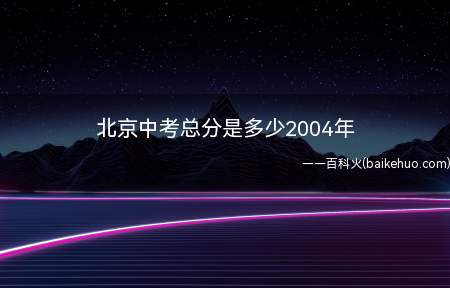 北京中考总分是多少2004年(北京2004年中考总分是570分)