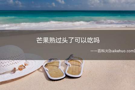 芒果熟过头了可以吃吗(芒果熟过头了也是可以吃的)