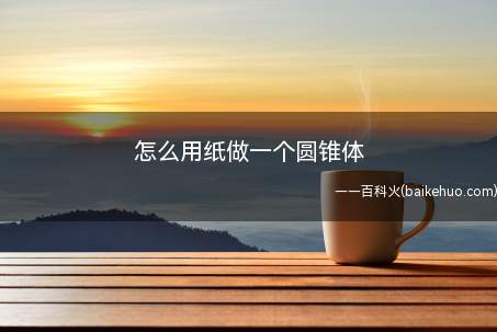 怎么用纸做一个圆锥体(用纸做圆锥体的步骤是什么)
