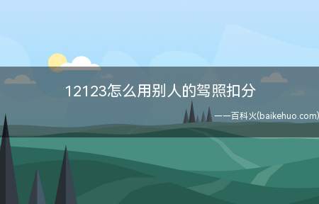 12123怎么用别人的驾照扣分(如果用12123APP怎么用别人的驾照扣分)