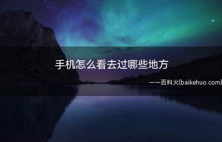 手机怎么看去过哪些地方(想要看一下自己之前去过哪些地方,怎么用手机查询)