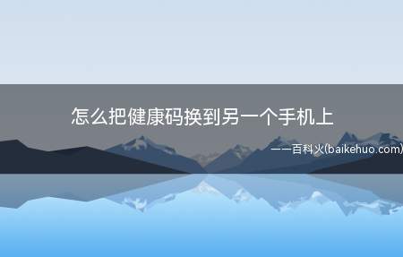 怎么把健康码换到另一个手机上(如何修改健康码手机号的方法)