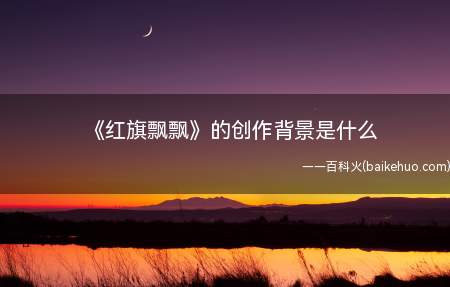 《红旗飘飘》的创作背景是什么(红旗飘飘的创作背景是什么)