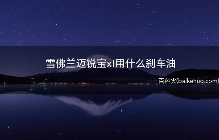 雪佛兰迈锐宝xl用什么刹车油(雪佛兰迈锐宝xl使用上汽通用的DOT4制动液)