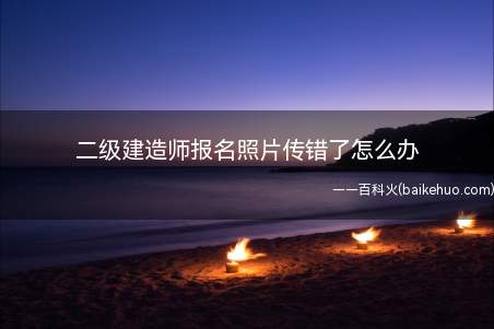 考生上传二级建造师考试报名照片后发现照片传错了不用慌乱