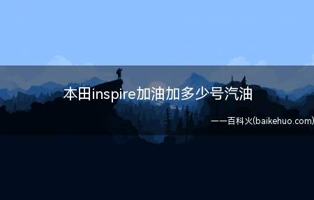本田inspire加油加多少号汽油(本田inspire加注辛烷值92号或更高的汽油)