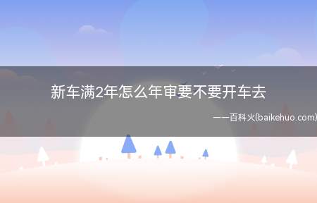 新车满2年怎么年审要不要开车去(新车满2年怎么年审,要不要开车去)