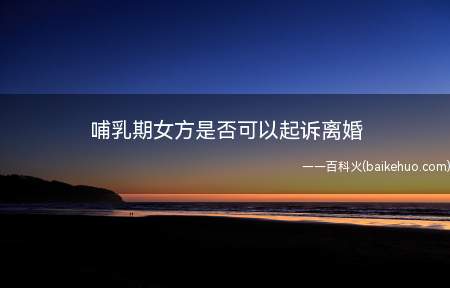 哺乳期女方是否可以起诉离婚(哺乳期女方可以起诉离婚吗)