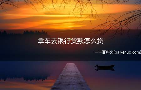 拿车去银行贷款怎么贷(车辆抵押贷款的一般办理流程)
