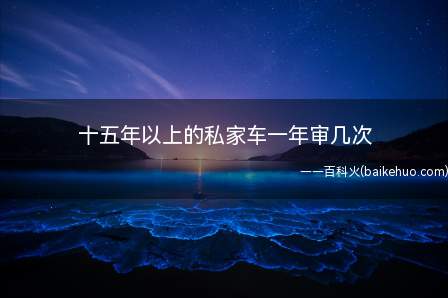 十五年以上的私家车一年审几次(车辆年检是什么机动车辆)