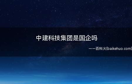 中建科技集团是国企吗(中建科技集团不是国企,企业类型为有限责任公司)