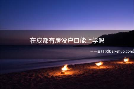 在成都有房没户口能上学吗(外地户口小孩在成都上学需要进城务工人员随迁子女)