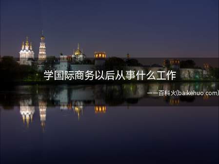 学国际商务以后从事什么工作(国际商务专业从事的岗位)