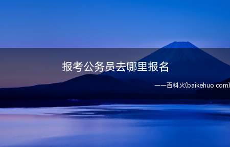 报考公务员去哪里报名(国家公务员考试网报考条件)