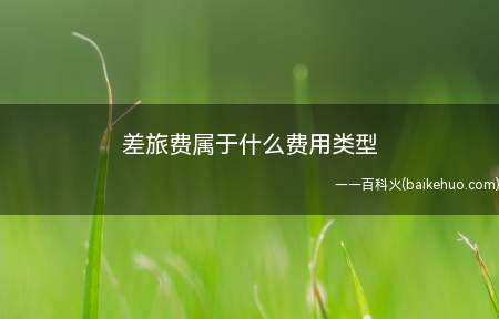 差旅费属于什么费用类型(差旅费是属于企业日常经营过程中发生的期间费用)