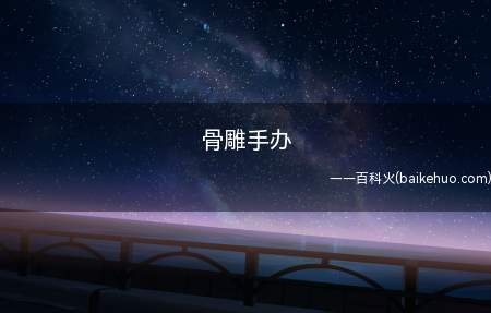 骨雕手办(骨雕手办值得是用骨雕艺术制作的现代的收藏性模型)