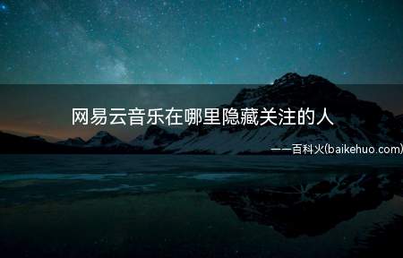 网易云音乐在哪里隐藏关注的人(网易云音乐详细操作步骤)