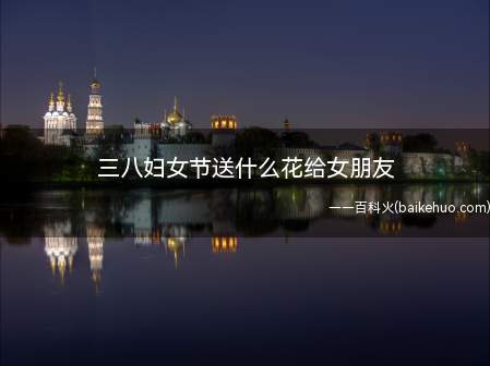 三八妇女节送什么花给女朋友(三八妇女节可以送女朋友红玫瑰,代表我爱你)
