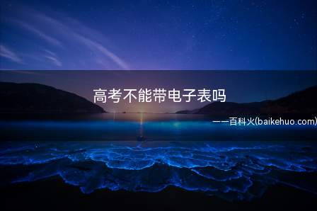 高考不能带电子表吗(高考不能带电子表,高考禁带物品)