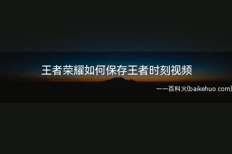 王者荣耀如何保存王者时刻视频(王者荣耀:开启后系统自动录制你的精彩瞬间)