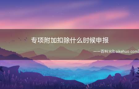 专项附加扣除什么时候申报(取得所得的当年和次年3月1日至6月30日期间可以申报)