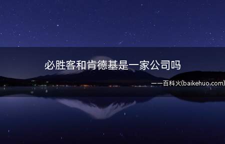 必胜客和肯德基是一家公司吗(必胜客和肯德基是一家公司,都属于百胜餐饮集团)