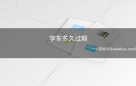 学车多久过期(考驾照学习驾驶证明超过三年会过期)