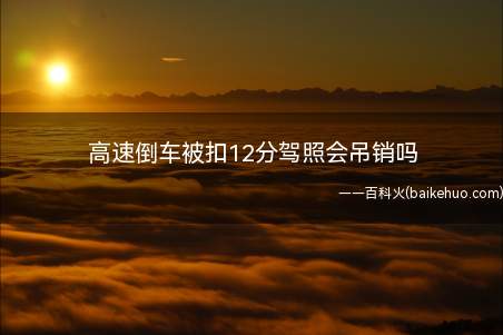 高速倒车被扣12分驾照会吊销吗(高速倒车被扣12分驾照不会被吊销)