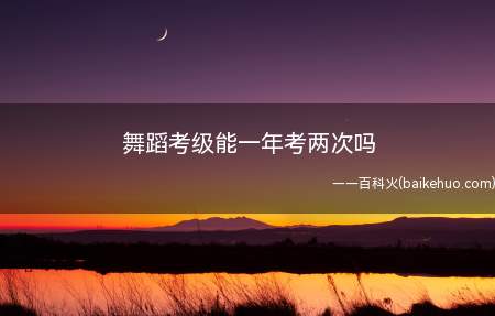 舞蹈考级能一年考两次吗(舞蹈考级时间和考级地点)