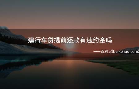 建行车贷提前还款有违约金吗(建设银行车贷提前还款是要支付违约金的)