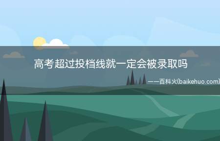 高考超过投档线就一定会被录取吗(院校投档分数线是什么)