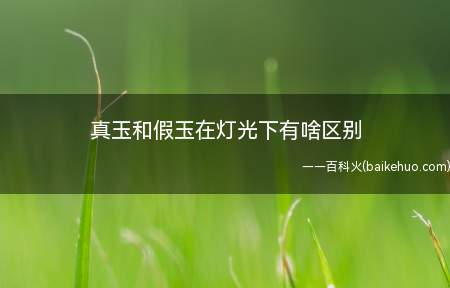 真玉和假玉在灯光下有啥区别(真玉和假玉在灯光下的区别)