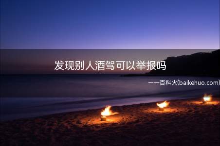 发现别人酒驾可以举报吗(发现别人醉驾是可以举报的)