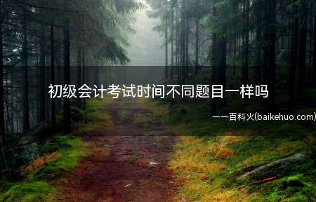 初级会计考试时间不同题目一样吗(初级会计考试命题以本年度)