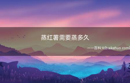 蒸红薯需要蒸多久(蒸红薯需要25分钟左右)