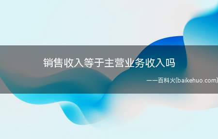 销售收入等于主营业务收入吗(企业取得销售收入可以是主营业务收入吗)