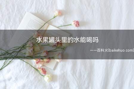 水果罐头里的水能喝,不建议饮用过多,免引发湿热上火