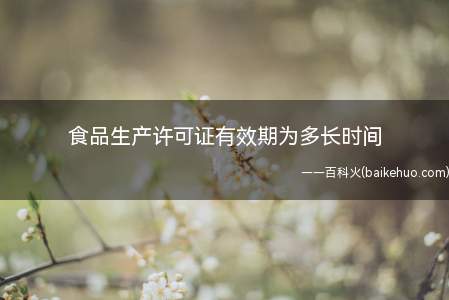 食品生产许可证有效期为多长时间(食品生产经营许可的有效期为5年)