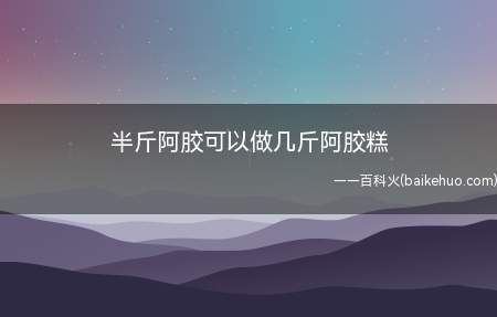半斤阿胶可以做几斤阿胶糕（半斤阿胶可以做1.6斤-2）