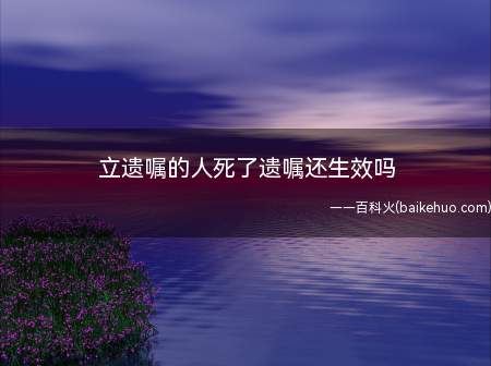 立遗嘱的人死了遗嘱还生效吗(遗嘱是遗嘱人死亡时才发生法律效力的行为)