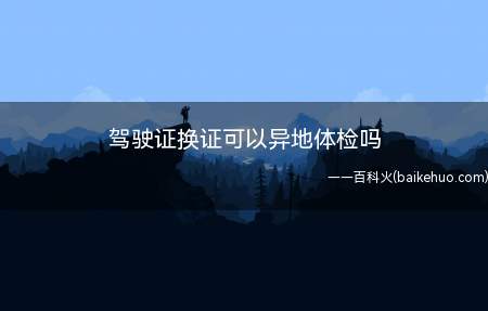 驾驶证换证可以异地体检吗(驾驶证期满换证可以在异地体检)